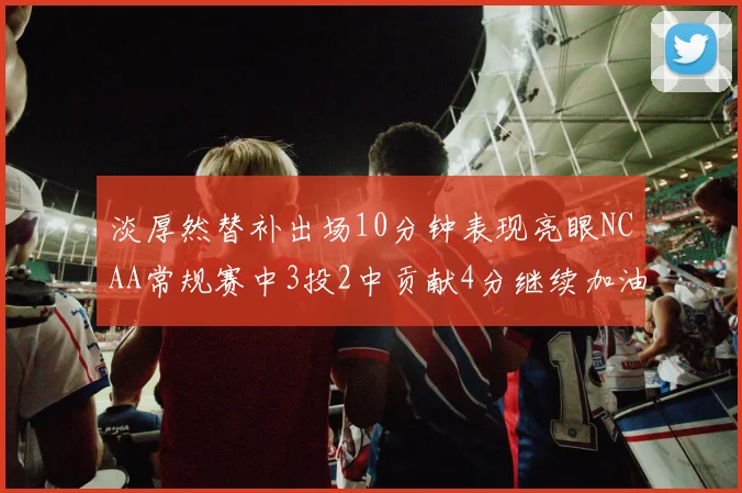 淡厚然替补出场10分钟表现亮眼NCAA常规赛中3投2中贡献4分继续加油