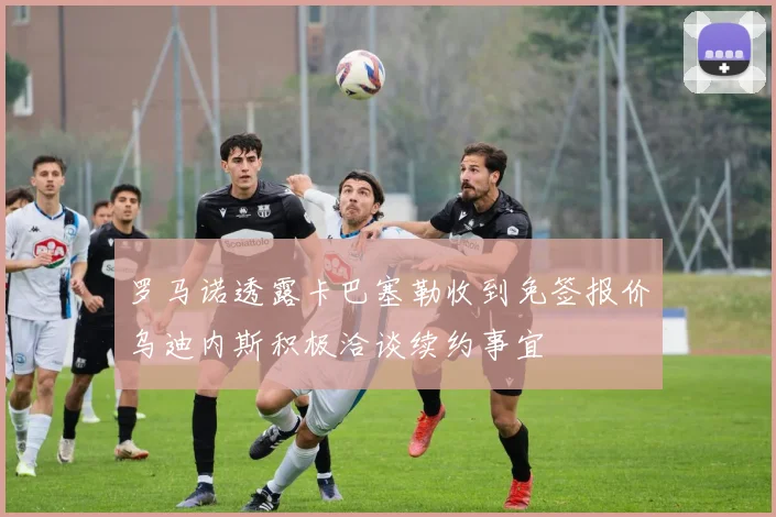 罗马诺透露卡巴塞勒收到免签报价乌迪内斯积极洽谈续约事宜