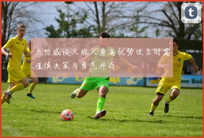 杰伦威谈文班大身高优势攻击时需谨慎决策与勇气并存