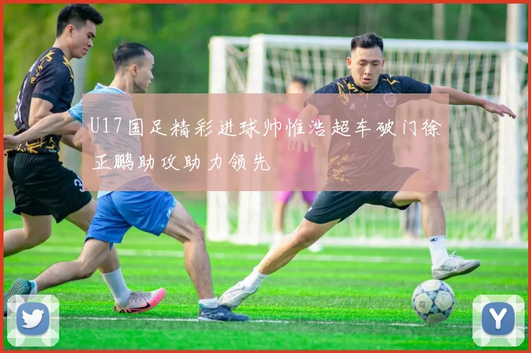 U17国足精彩进球帅惟浩超车破门徐正鹏助攻助力领先