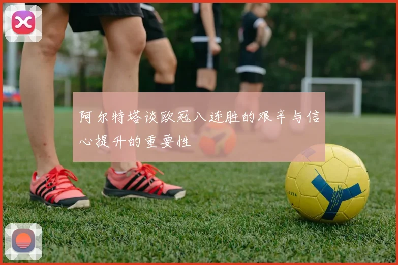 阿尔特塔谈欧冠八连胜的艰辛与信心提升的重要性