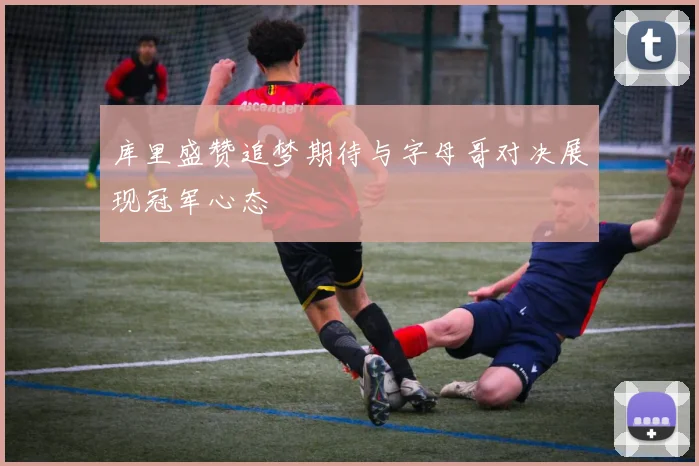 库里盛赞追梦期待与字母哥对决展现冠军心态