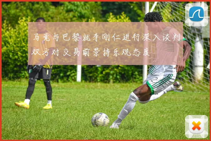 马竞与巴黎就李刚仁进行深入谈判双方对交易前景持乐观态度