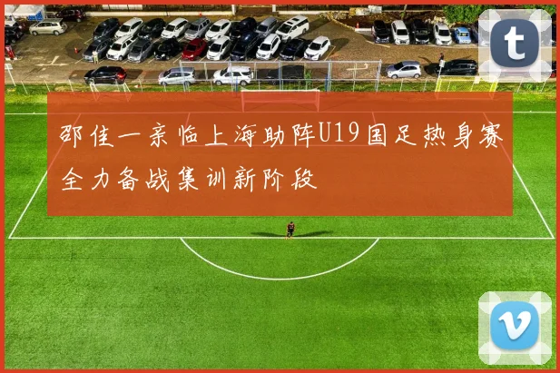 邵佳一亲临上海助阵U19国足热身赛全力备战集训新阶段
