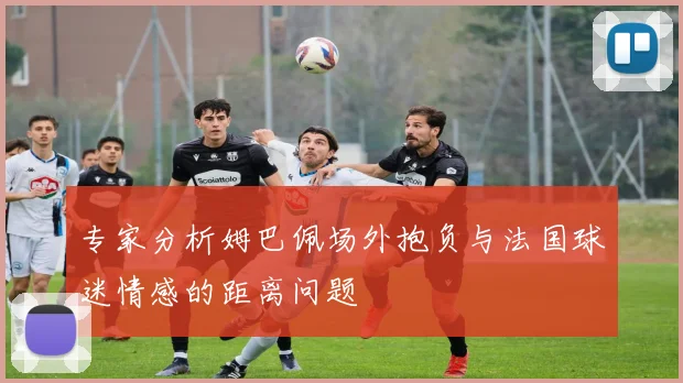 专家分析姆巴佩场外抱负与法国球迷情感的距离问题