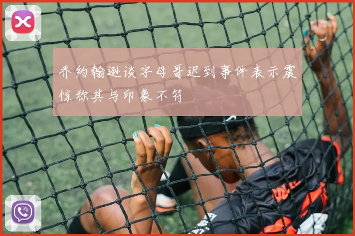 乔约翰逊谈字母哥迟到事件表示震惊称其与印象不符