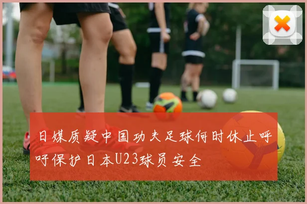 日媒质疑中国功夫足球何时休止呼吁保护日本U23球员安全