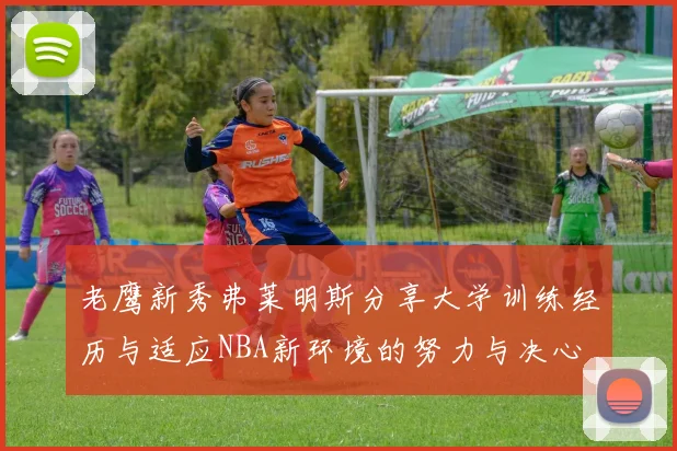 老鹰新秀弗莱明斯分享大学训练经历与适应NBA新环境的努力与决心