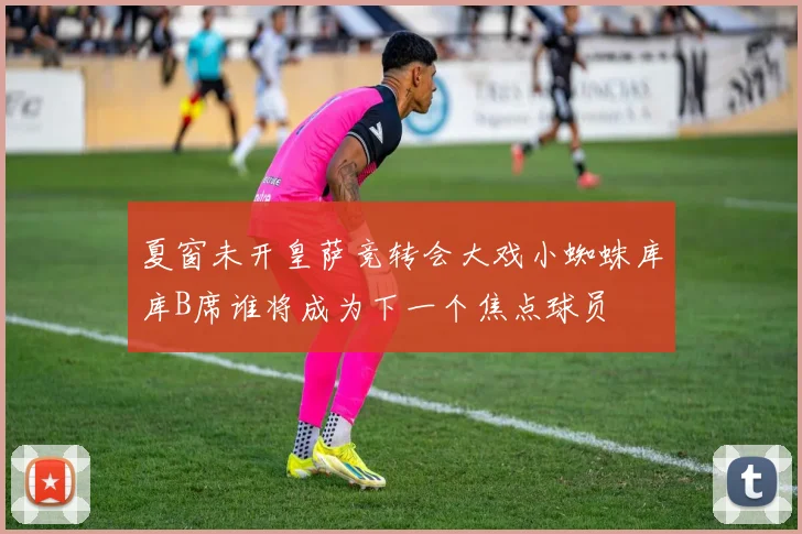 夏窗未开皇萨竞转会大戏小蜘蛛库库B席谁将成为下一个焦点球员