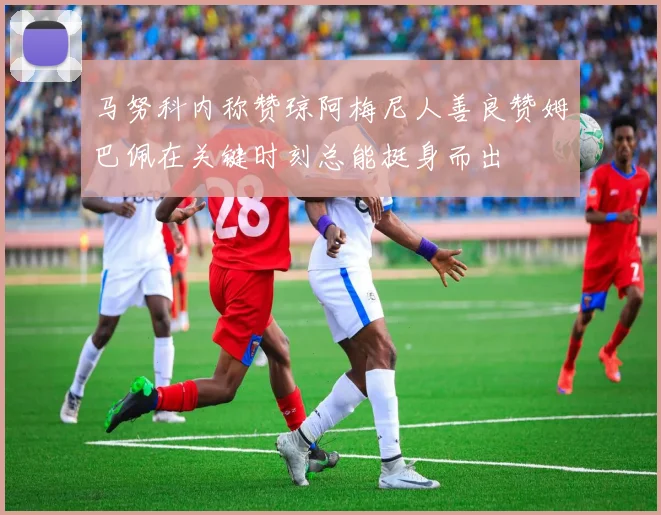 马努科内称赞琼阿梅尼人善良赞姆巴佩在关键时刻总能挺身而出