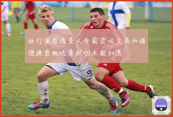 独行侠在选秀大会前尝试交易加福德换首轮选秀权但未能如愿