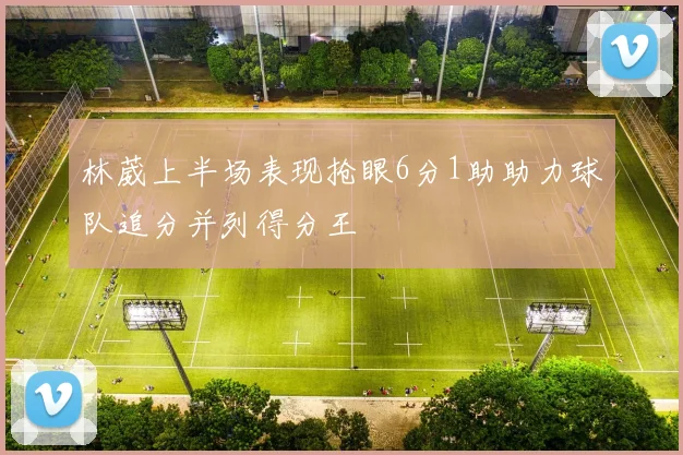 林葳上半场表现抢眼6分1助助力球队追分并列得分王