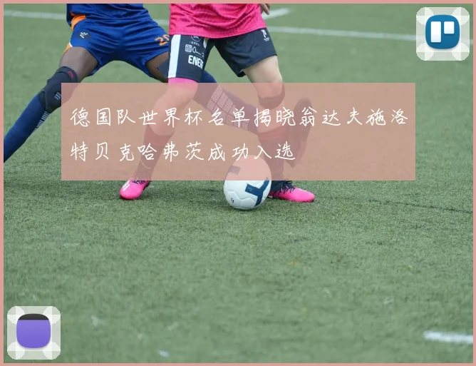 德国队世界杯名单揭晓翁达夫施洛特贝克哈弗茨成功入选
