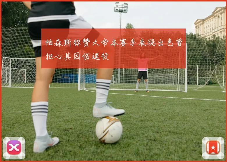 帕森斯称赞大帝本赛季表现出色曾担心其因伤退役