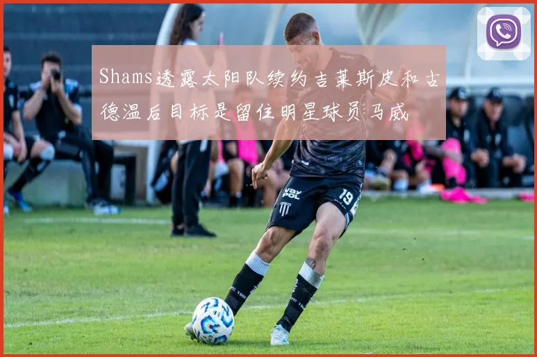 Shams透露太阳队续约吉莱斯皮和古德温后目标是留住明星球员马威