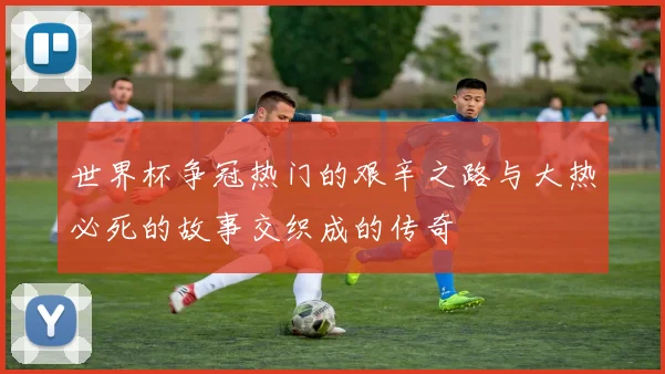 世界杯争冠热门的艰辛之路与大热必死的故事交织成的传奇