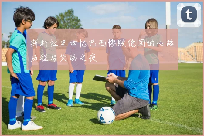 斯科拉里回忆巴西惨败德国的心路历程与失眠之夜