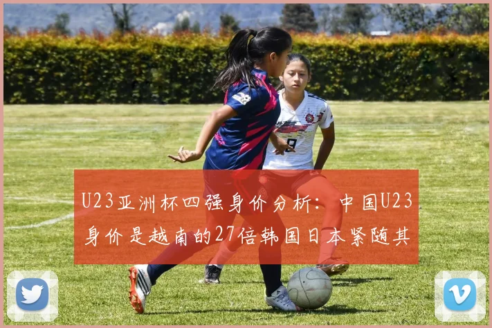 U23亚洲杯四强身价分析：中国U23身价是越南的27倍韩国日本紧随其后
