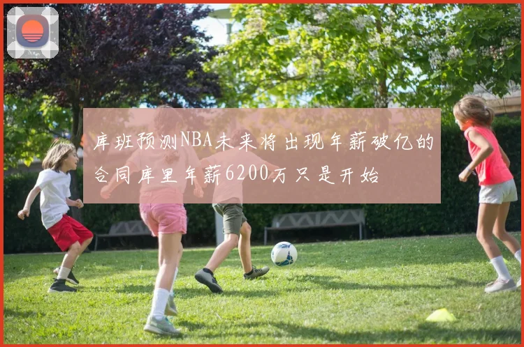 库班预测NBA未来将出现年薪破亿的合同库里年薪6200万只是开始