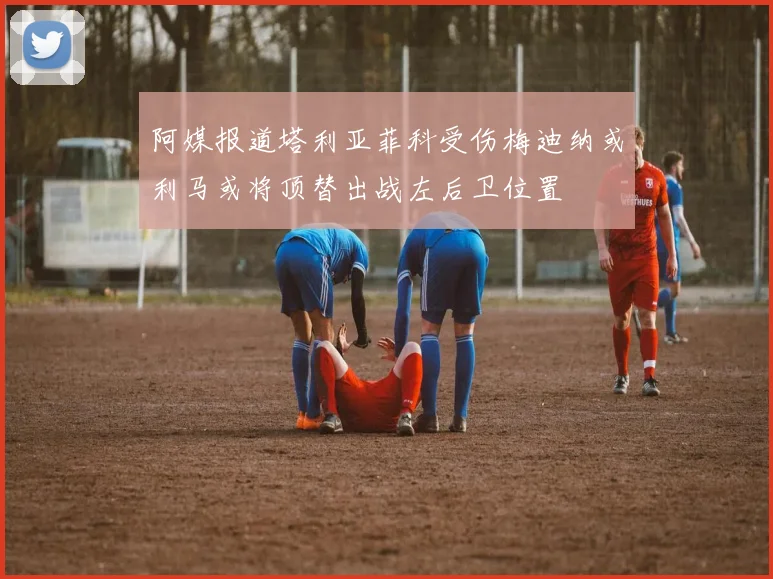 阿媒报道塔利亚菲科受伤梅迪纳或利马或将顶替出战左后卫位置