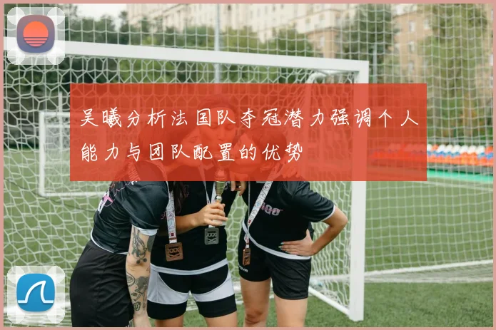 吴曦分析法国队夺冠潜力强调个人能力与团队配置的优势